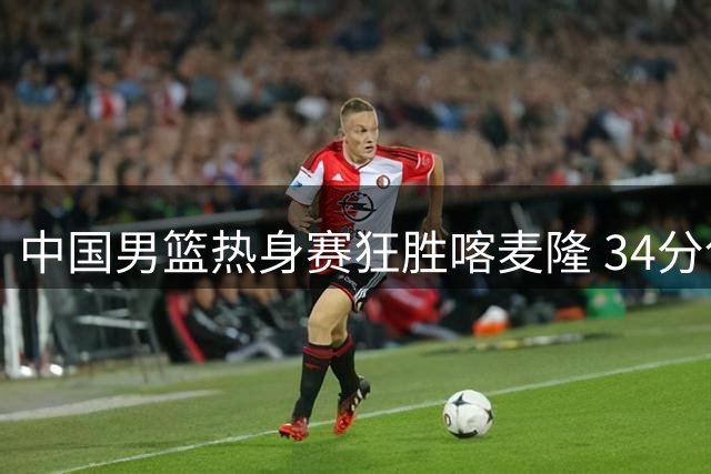 中国男篮热身赛狂胜喀麦隆 34分创纪录 6人得分上双