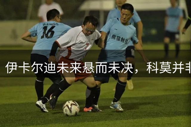 伊卡尔迪未来悬而未决，科莫并非首选下家