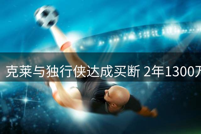 克莱与独行侠达成买断 2年1300万转投热火联手字母哥