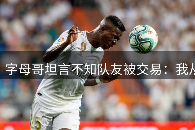 字母哥坦言不知队友被交易：我从不刷社交媒体，NBA生意就是生意