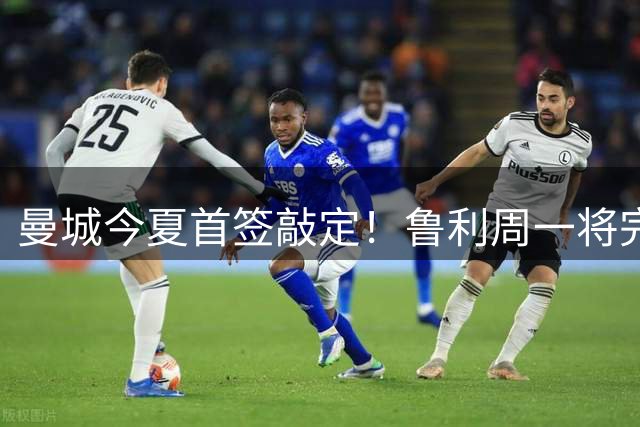 曼城今夏首签敲定！鲁利周一将完成体检并签约