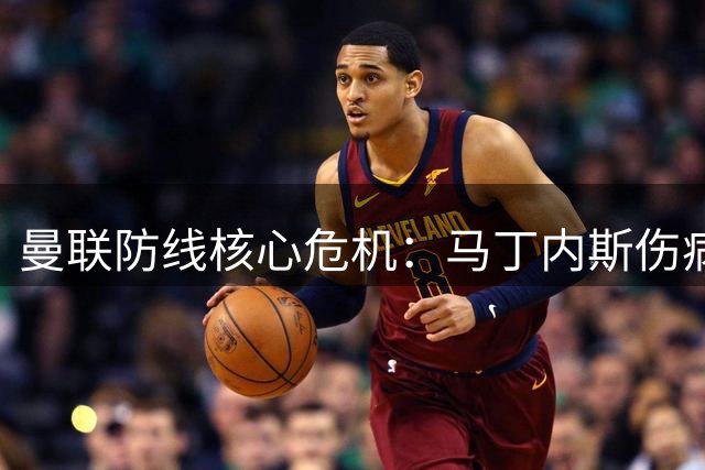 曼联防线核心危机：马丁内斯伤病魔咒何时能破？