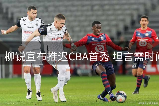 柳锐宣布推迟CBA首秀 坦言需时间恢复伤病适应职业强度