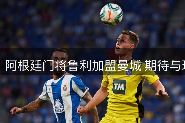 阿根廷门将鲁利加盟曼城 期待与球迷共铸辉煌