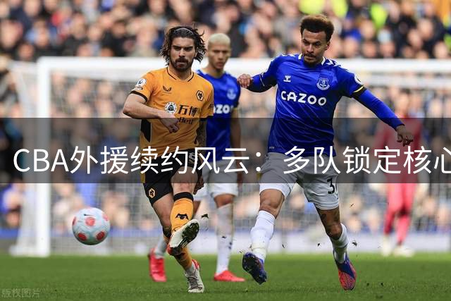 CBA外援续约风云：多队锁定核心球员 辽鲁暂未提交名单