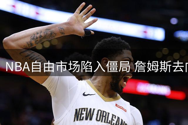 NBA自由市场陷入僵局 詹姆斯去向悬念或持续至8月