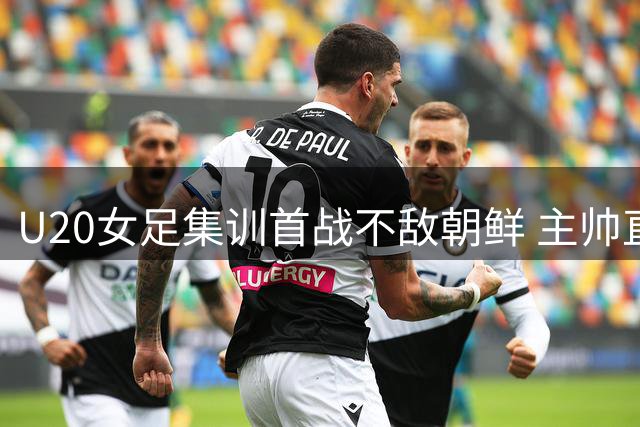 U20女足集训首战不敌朝鲜 主帅直言慢节奏难敌世界强队
